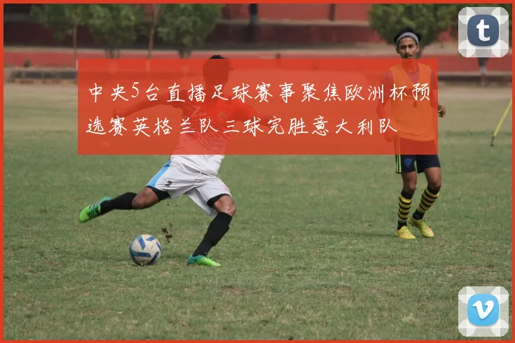 中央5台直播足球赛事聚焦欧洲杯预选赛英格兰队三球完胜意大利队