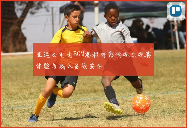 亚运会电竞BGM赛程将影响观众观赛体验与战队备战安排
