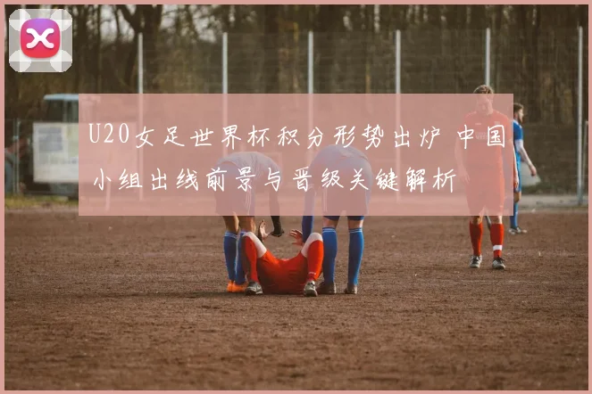 U20女足世界杯积分形势出炉 中国小组出线前景与晋级关键解析