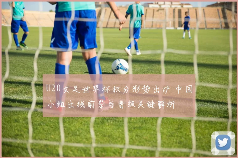 U20女足世界杯积分形势出炉 中国小组出线前景与晋级关键解析