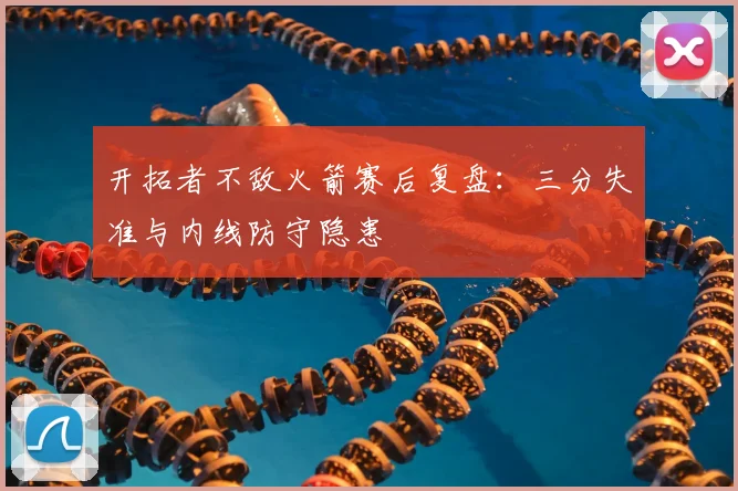 开拓者不敌火箭赛后复盘：三分失准与内线防守隐患