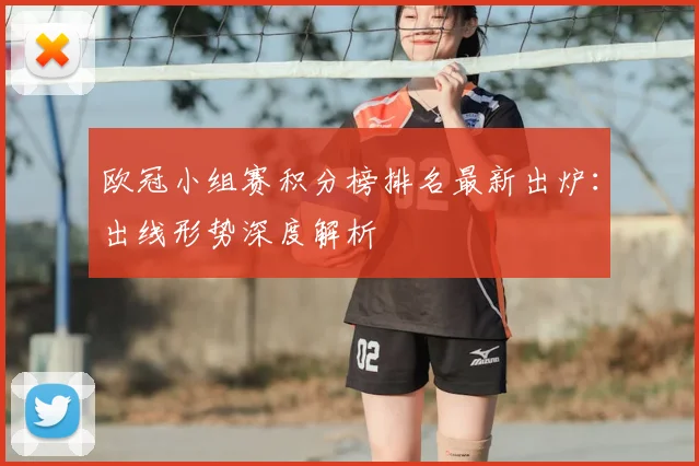 欧冠小组赛积分榜排名最新出炉：出线形势深度解析