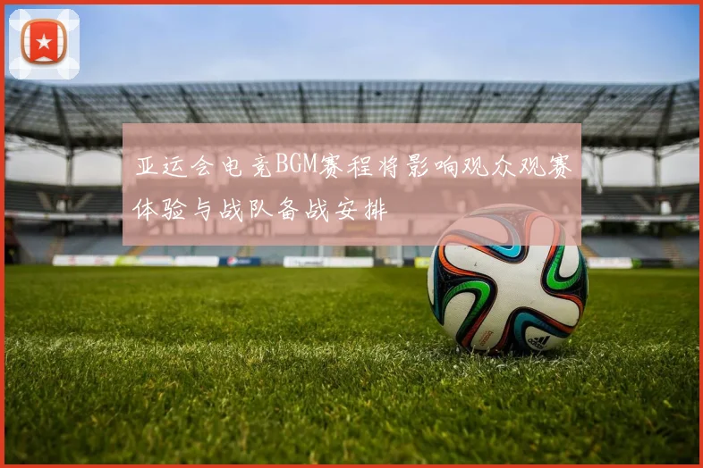亚运会电竞BGM赛程将影响观众观赛体验与战队备战安排