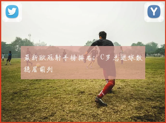 最新欧冠射手榜排名：C罗总进球数稳居前列
