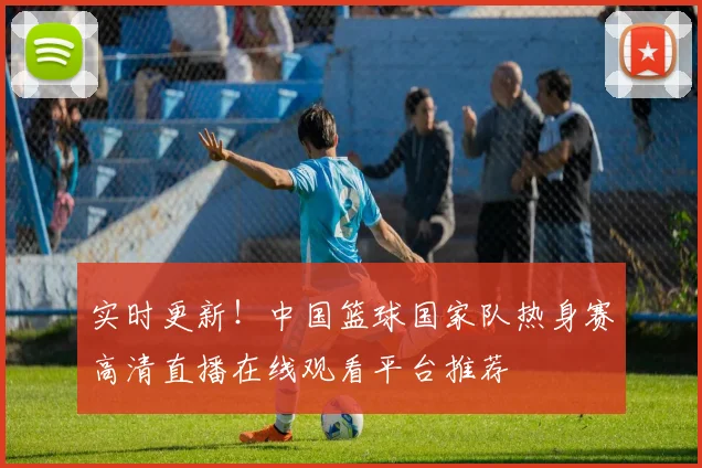 实时更新！中国篮球国家队热身赛高清直播在线观看平台推荐