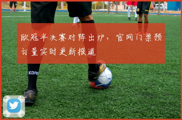 欧冠半决赛对阵出炉，官网门票预订量实时更新报道
