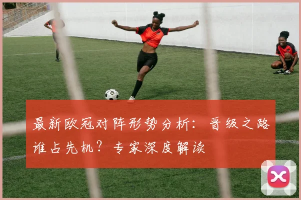 最新欧冠对阵形势分析：晋级之路谁占先机？专家深度解读