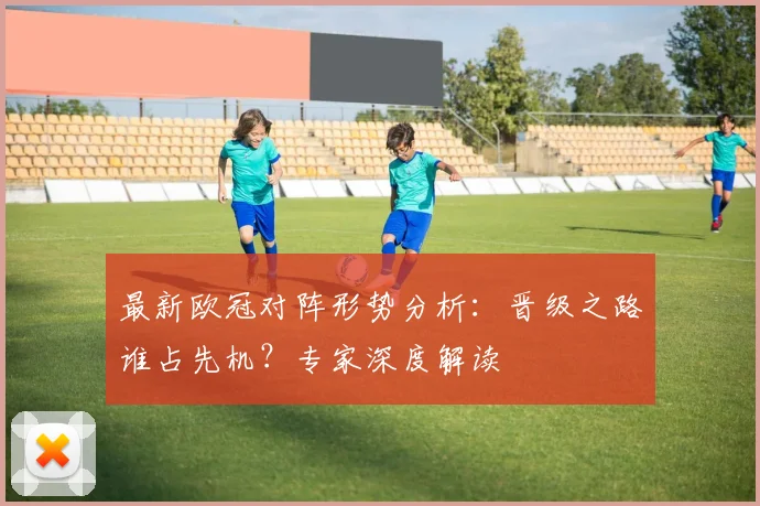 最新欧冠对阵形势分析：晋级之路谁占先机？专家深度解读